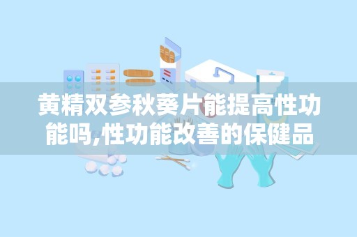 黄精双参秋葵片能提高性功能吗,性功能改善的保健品效果解析