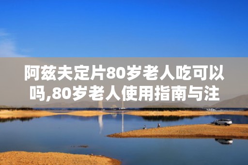 阿兹夫定片80岁老人吃可以吗,80岁老人使用指南与注意事项