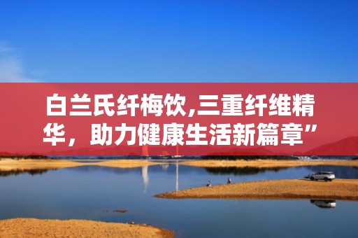 白兰氏纤梅饮,三重纤维精华，助力健康生活新篇章”