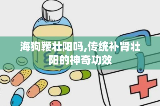 海狗鞭壮阳吗,传统补肾壮阳的神奇功效