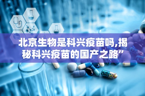 北京生物是科兴疫苗吗,揭秘科兴疫苗的国产之路”