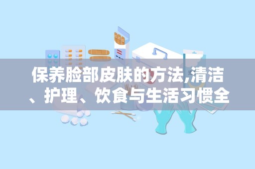 保养脸部皮肤的方法,清洁、护理、饮食与生活习惯全解析