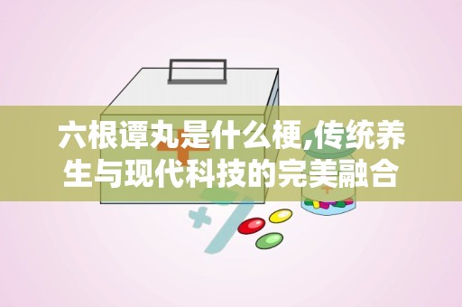 六根谭丸是什么梗,传统养生与现代科技的完美融合