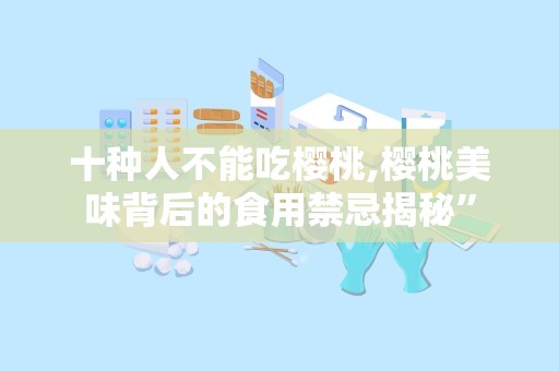 十种人不能吃樱桃,樱桃美味背后的食用禁忌揭秘”