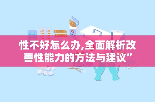 性不好怎么办,全面解析改善性能力的方法与建议”