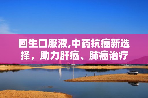 回生口服液,中药抗癌新选择，助力肝癌、肺癌治疗