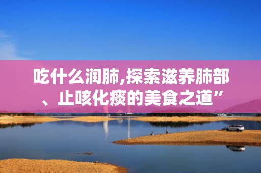 吃什么润肺,探索滋养肺部、止咳化痰的美食之道”