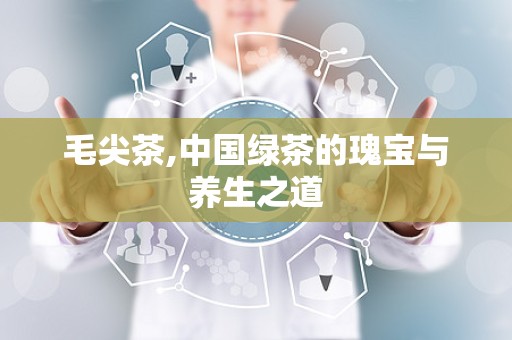 毛尖茶,中国绿茶的瑰宝与养生之道