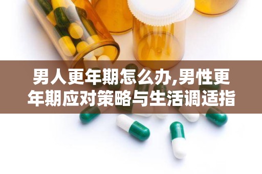 男人更年期怎么办,男性更年期应对策略与生活调适指南