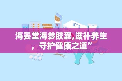 海晏堂海参胶囊,滋补养生，守护健康之道”