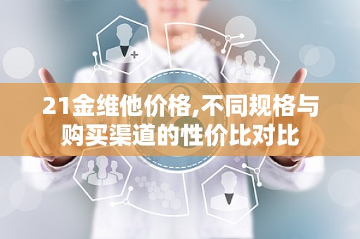21金维他价格,不同规格与购买渠道的性价比对比