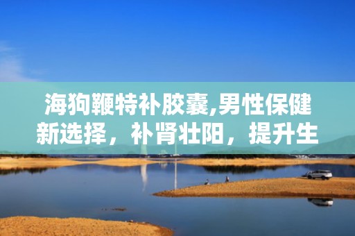 海狗鞭特补胶囊,男性保健新选择，补肾壮阳，提升生活质量”