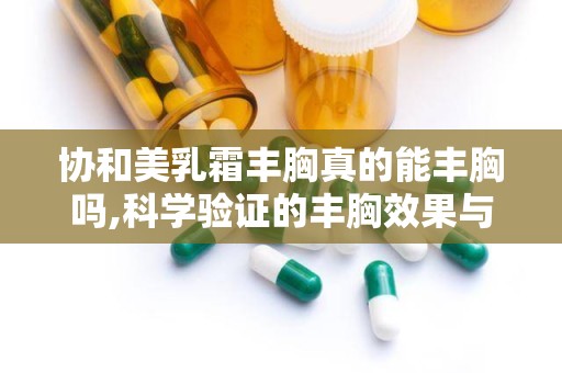 协和美乳霜丰胸真的能丰胸吗,科学验证的丰胸效果与使用指南”