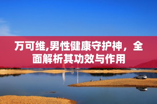 万可维,男性健康守护神，全面解析其功效与作用