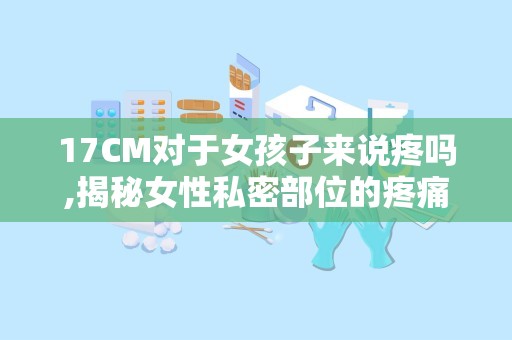17CM对于女孩子来说疼吗,揭秘女性私密部位的疼痛真相