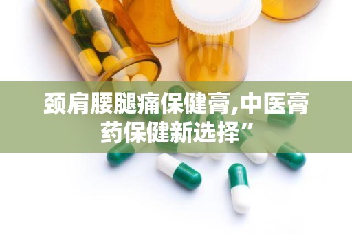 颈肩腰腿痛保健膏,中医膏药保健新选择”