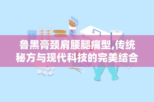 鲁黑膏颈肩腰腿痛型,传统秘方与现代科技的完美结合，缓解疼痛，守护健康
