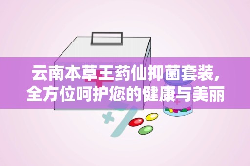 云南本草王药仙抑菌套装,全方位呵护您的健康与美丽