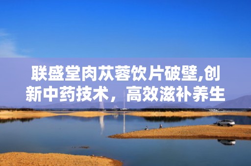 联盛堂肉苁蓉饮片破壁,创新中药技术，高效滋补养生之道