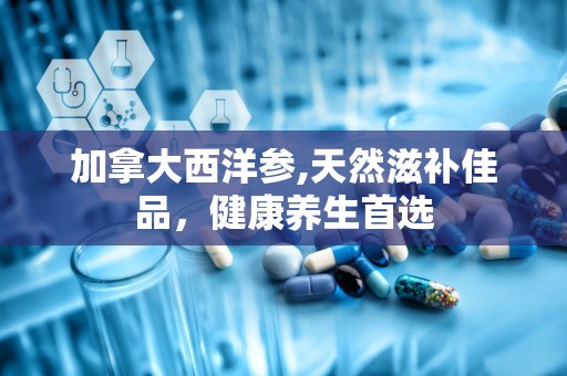 加拿大西洋参,天然滋补佳品，健康养生首选