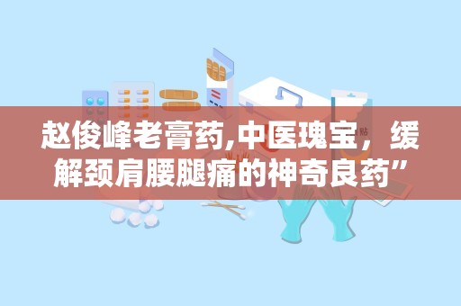 赵俊峰老膏药,中医瑰宝，缓解颈肩腰腿痛的神奇良药”