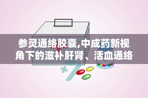 参灵通络胶囊,中成药新视角下的滋补肝肾、活血通络之道