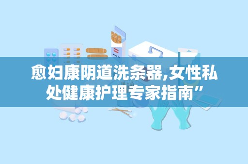 愈妇康阴道洗条器,女性私处健康护理专家指南”