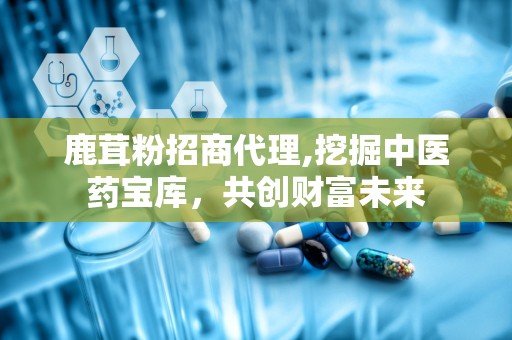 鹿茸粉招商代理,挖掘中医药宝库，共创财富未来