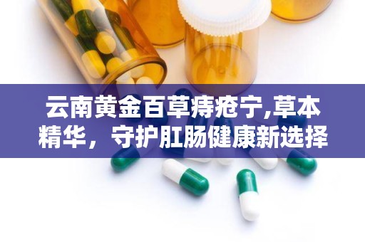 云南黄金百草痔疮宁,草本精华，守护肛肠健康新选择”