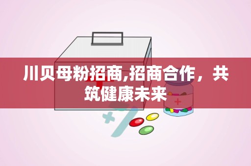 川贝母粉招商,招商合作，共筑健康未来