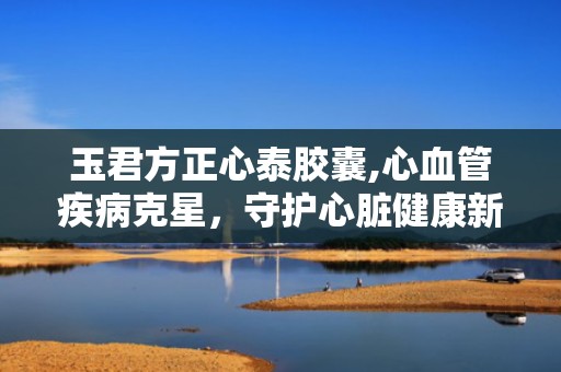 玉君方正心泰胶囊,心血管疾病克星，守护心脏健康新选择”