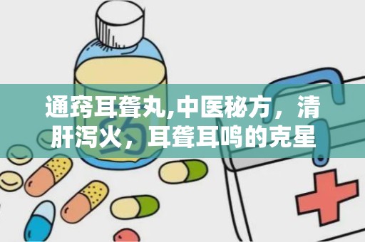 通窍耳聋丸,中医秘方，清肝泻火，耳聋耳鸣的克星