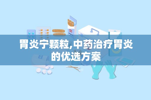 胃炎宁颗粒,中药治疗胃炎的优选方案