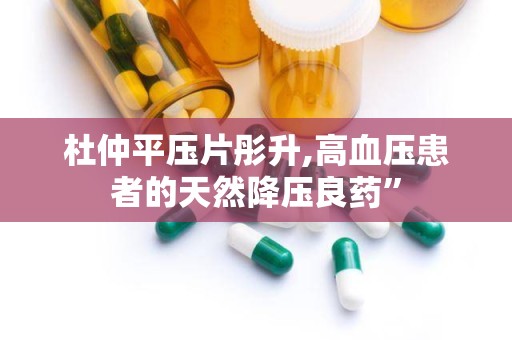 杜仲平压片彤升,高血压患者的天然降压良药”