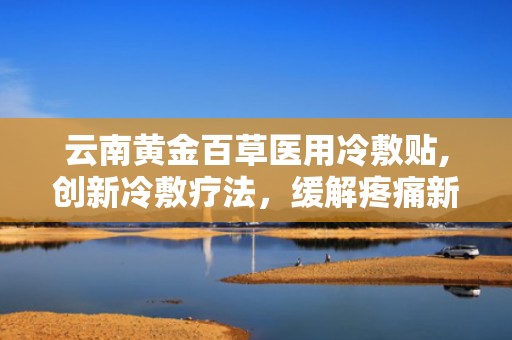 云南黄金百草医用冷敷贴,创新冷敷疗法，缓解疼痛新选择”