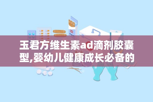 玉君方维生素ad滴剂胶囊型,婴幼儿健康成长必备的AD营养补充剂