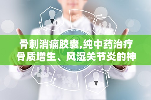 骨刺消痛胶囊,纯中药治疗骨质增生、风湿关节炎的神奇疗效”