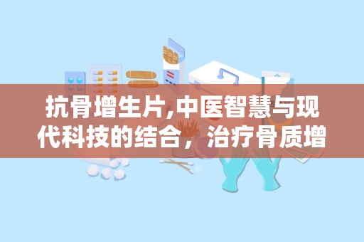 抗骨增生片,中医智慧与现代科技的结合，治疗骨质增生的良方”