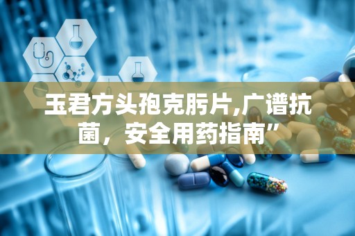 玉君方头孢克肟片,广谱抗菌，安全用药指南”