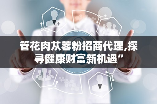 管花肉苁蓉粉招商代理,探寻健康财富新机遇”
