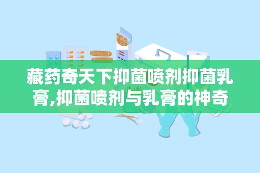 藏药奇天下抑菌喷剂抑菌乳膏,抑菌喷剂与乳膏的神奇疗效与招商信息解析