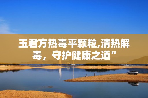 玉君方热毒平颗粒,清热解毒，守护健康之道”