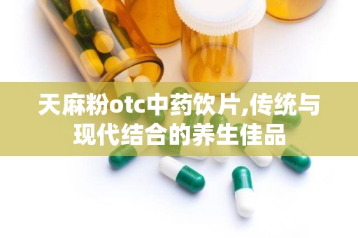 天麻粉otc中药饮片,传统与现代结合的养生佳品