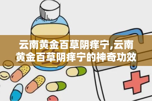 云南黄金百草阴痒宁,云南黄金百草阴痒宁的神奇功效揭秘”