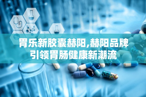 胃乐新胶囊赫阳,赫阳品牌引领胃肠健康新潮流