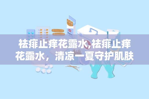 祛痱止痒花露水,祛痱止痒花露水，清凉一夏守护肌肤健康