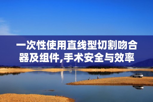 一次性使用直线型切割吻合器及组件,手术安全与效率的保障