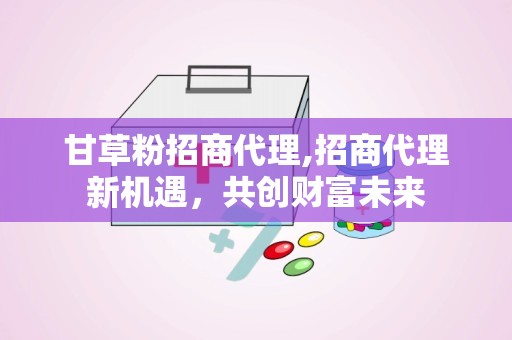 甘草粉招商代理,招商代理新机遇，共创财富未来