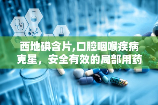 西地碘含片,口腔咽喉疾病克星，安全有效的局部用药