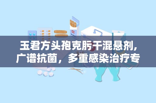 玉君方头孢克肟干混悬剂,广谱抗菌，多重感染治疗专家